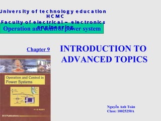 Operation and control           University of technology education HCMC
           power system                Faculty of electrical-electronics engineering
U n iv e r s it y o f t e c h n o lo g y e d u c a t io n
            Group No 9 H C M C   Chapter 9: INTRODUCTION TO ADVANCED TOPIC
 F a c u lt y o f e le c t r ic a l – e le c t r o n ic s
 1. FACTS
  Operation andncontrolr power system
                    e g in e e in g



 2. Steady state
                    Chapter 9   INTRODUCTION TO
                                ADVANCED TOPICS
 3. Load forecast




 4. Conclusion

                                                            Nguyễn Anh Toàn
                                                            Class: 10025250A
 