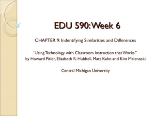 EDU 590: Week 6
     CHAPTER 9: Indentifying Similarities and Differences

    “Using Technology with Classroom Instruction that Works.”
by Howard Pitler, Elizabeth R. Hubbell, Matt Kuhn and Kim Malenoski

                    Central Michigan University
 