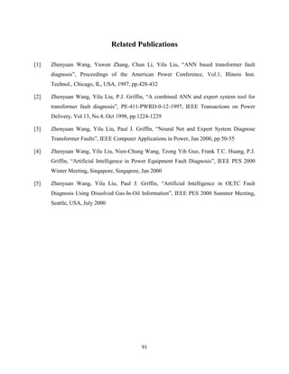 Related Publications

[1]   Zhenyuan Wang, Yuwen Zhang, Chun Li, Yilu Liu, “ANN based transformer fault
      diagnosis”, Proceedings of the American Power Conference, Vol.1, Illinois Inst.
      Technol., Chicago, IL, USA, 1997, pp.428-432

[2]   Zhenyuan Wang, Yilu Liu, P.J. Griffin, “A combined ANN and expert system tool for
      transformer fault diagnosis”, PE-411-PWRD-0-12-1997, IEEE Transactions on Power
      Delivery, Vol.13, No.4, Oct 1998, pp.1224-1229

[3]   Zhenyuan Wang, Yilu Liu, Paul J. Griffin, “Neural Net and Expert System Diagnose
      Transformer Faults”, IEEE Computer Applications in Power, Jan 2000, pp.50-55

[4]   Zhenyuan Wang, Yilu Liu, Nien-Chung Wang, Tzong Yih Guo, Frank T.C. Huang, P.J.
      Griffin, “Artificial Intelligence in Power Equipment Fault Diagnosis”, IEEE PES 2000
      Winter Meeting, Singapore, Singapore, Jan 2000

[5]   Zhenyuan Wang, Yilu Liu, Paul J. Griffin, “Artificial Intelligence in OLTC Fault
      Diagnosis Using Dissolved Gas-In-Oil Information”, IEEE PES 2000 Summer Meeting,
      Seattle, USA, July 2000




                                           91
 