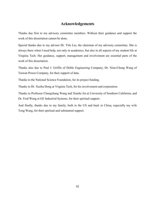 Acknowledgements

Thanks due first to my advisory committee members. Without their guidance and support the
work of this dissertation cannot be done.

Special thanks due to my advisor Dr. Yilu Liu, the chairman of my advisory committee. She is
always there when I need help, not only in academics, but also in all aspects of my student life at
Virginia Tech. Her guidance, support, management and involvement are essential parts of the
work of this dissertation.

Thanks also due to Paul J. Griffin of Doble Engineering Company, Dr. Nien-Chung Wang of
Taiwan Power Company, for their support of data.

Thanks to the National Science Foundation, for its project funding.

Thanks to Dr. Xuzhu Dong at Virginia Tech, for his involvement and corporation.

Thanks to Professor Changchang Wang and Xianhe Jin at University of Southern California, and
Dr. Fred Wang at GE Industrial Systems, for their spiritual support.

And finally, thanks due to my family, both in the US and back in China, especially my wife
Tong Wang, for their spiritual and substantial support.




                                                92
 