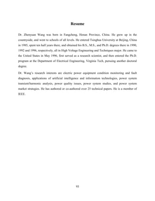 Resume

Dr. Zhenyuan Wang was born in Fangcheng, Henan Province, China. He grew up in the
countryside, and went to schools of all levels. He entered Tsinghua University at Beijing, China
in 1985, spent ten half years there, and obtained his B.S., M.S., and Ph.D. degrees there in 1990,
1992 and 1996, respectively, all in High Voltage Engineering and Techniques major. He came to
the United States in May 1996, first served as a research scientist, and then entered the Ph.D.
program at the Department of Electrical Engineering, Virginia Tech, pursuing another doctoral
degree.

Dr. Wang’s research interests are electric power equipment condition monitoring and fault
diagnosis, applications of artificial intelligence and information technologies, power system
transient/harmonic analysis, power quality issues, power system studies, and power system
market strategies. He has authored or co-authored over 25 technical papers. He is a member of
IEEE.




                                               93
 