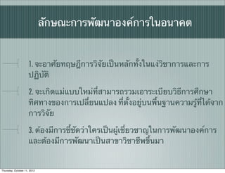 ลักษณะการพัฒนาองค์การในอนาคต


                     1. จะอาศัยทฤษฎีการวิจัยเป็นหลักทั้งในแง่วิชาการและการ
                     ปฏิบัติ

                     2. จะเกิดแม่แบบใหม่ที่สามารถรวมเอาระเบียบวิธีการศึกษา
                     ทิศทางของการเปลี่ยนแปลง ที่ตั้งอยู่บนพื้นฐานความรู้ที่ได้จาก
                     การวิจัย

                     3. ต้องมีการชี้ชัดว่าใครเป็นผู้เชี่ยวชาญในการพัฒนาองค์การ
                     และต้องมีการพัฒนาเป็นสาขาวิชาชีพขึ้นมา


Thursday, October 11, 2012
 