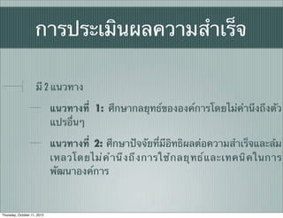 การประเมินผลความสําเร็จ

                     มี 2 แนวทาง

                             แนวทางที่ 1: ศึกษากลยุทธ์ขององค์การโดยไม่คํานึงถึงตัว
                             แปรอื่นๆ

                             แนวทางที่ 2: ศึกษาปัจจัยที่มีอิทธิผลต่อความสําเร็จและล้ม
                             เหลวโดยไม่ ค ํ า นึ ง ถึ ง การใช้ ก ลยุ ท ธ์ แ ละเทคนิ ค ในการ
                             พัฒนาองค์การ



Thursday, October 11, 2012
 