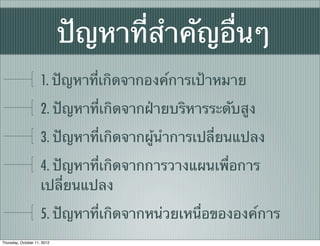 ปัญหาที่สําคัญอื่นๆ
                     1. ปัญหาที่เกิดจากองค์การเป้าหมาย
                     2. ปัญหาที่เกิดจากฝ่ายบริหารระดับสูง
                     3. ปัญหาที่เกิดจากผู้นําการเปลี่ยนแปลง
                     4. ปัญหาที่เกิดจากการวางแผนเพื่อการ
                     เปลี่ยนแปลง
                     5. ปัญหาที่เกิดจากหน่วยเหนื่อขององค์การ
Thursday, October 11, 2012
 