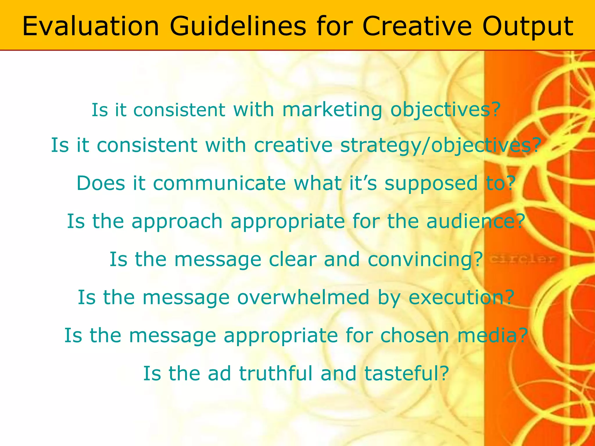 Evaluation Guidelines for Creative Output


      Is it consistent with marketing objectives?
  Is it consistent with creative strategy/objectives?
    Does it communicate what it’s supposed to?
   Is the approach appropriate for the audience?
        Is the message clear and convincing?
    Is the message overwhelmed by execution?
   Is the message appropriate for chosen media?
           Is the ad truthful and tasteful?
 