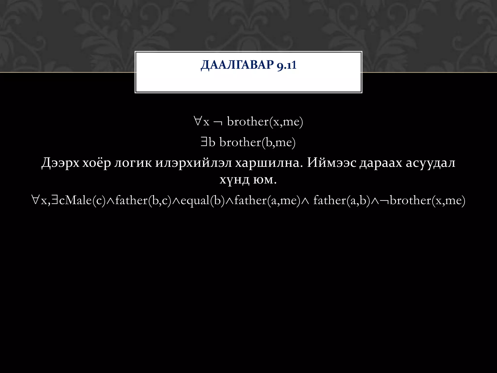 ДААЛГАВАР 9.11



                           x brother(x,me)
                             b brother(b,me)
Дээрх хоёр логик илэрхийлэл харшилна. Иймээс дараах асуудал
                               хүнд юм.
x, cMale(c) father(b,c) equal(b) father(a,me) father(a,b) brother(x,me)
 