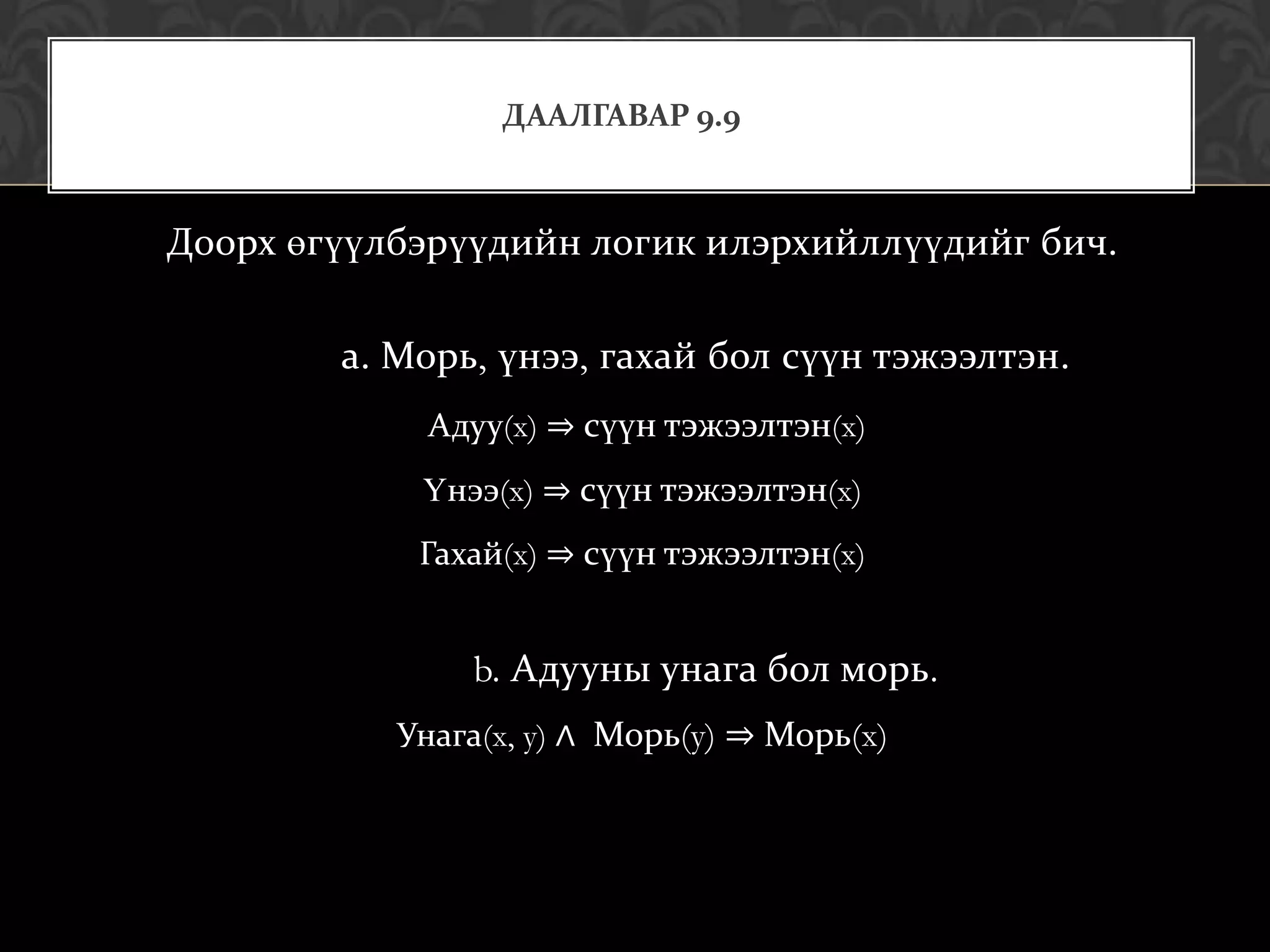 ДААЛГАВАР 9.9



Доорх өгүүлбэрүүдийн логик илэрхийллүүдийг бич.

        а. Морь, үнээ, гахай бол сүүн тэжээлтэн.
            Адуу(x) ⇒ сүүн тэжээлтэн(x)
            Үнээ(x) ⇒ сүүн тэжээлтэн(x)
            Гахай(x) ⇒ сүүн тэжээлтэн(x)


               b. Адууны унага бол морь.
           Унага(x, y) ∧ Морь(y) ⇒ Морь(x)
 