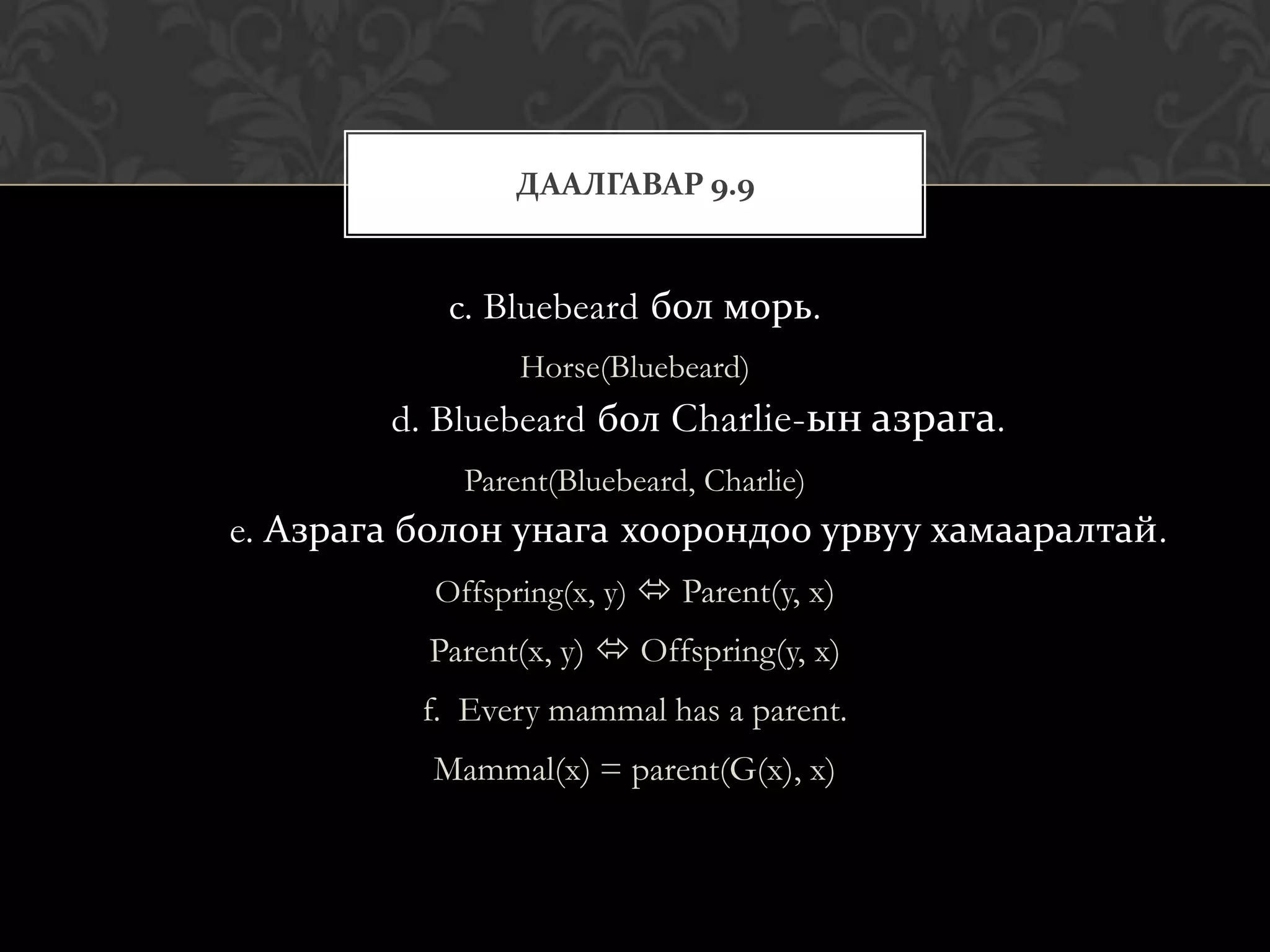 ДААЛГАВАР 9.9


           c. Bluebeard бол морь.
                Horse(Bluebeard)
        d. Bluebeard бол Charlie-ын азрага.
            Parent(Bluebeard, Charlie)
e. Азрага болон унага хоорондоо урвуу хамааралтай.
          Offspring(x, y)  Parent(y, x)
          Parent(x, y)  Offspring(y, x)
          f. Every mammal has a parent.
          Mammal(x) = parent(G(x), x)
 