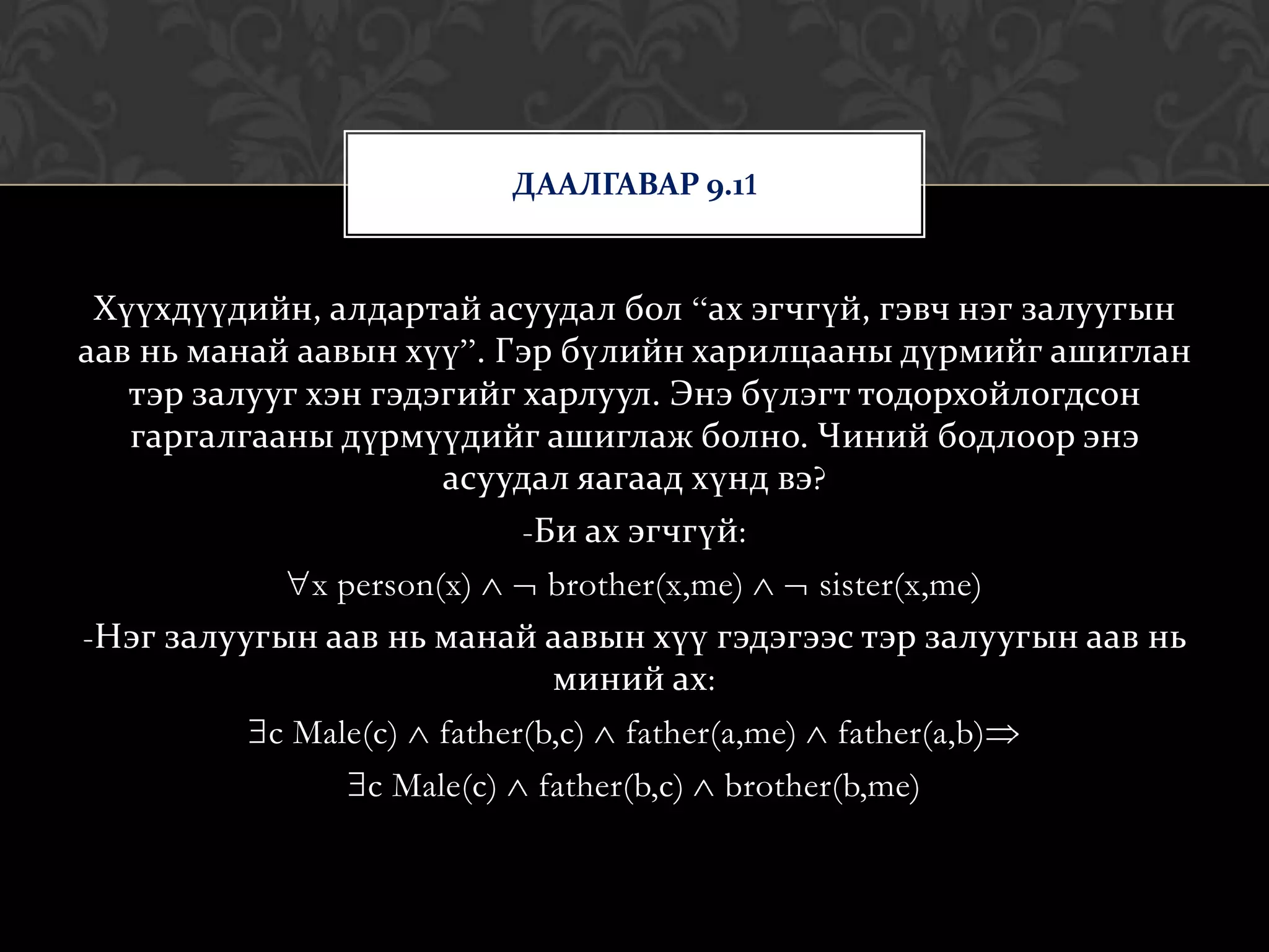 ДААЛГАВАР 9.11


 Хүүхдүүдийн, алдартай асуудал бол “ах эгчгүй, гэвч нэг залуугын
аав нь манай аавын хүү”. Гэр бүлийн харилцааны дүрмийг ашиглан
   тэр залууг хэн гэдэгийг харлуул. Энэ бүлэгт тодорхойлогдсон
   гаргалгааны дүрмүүдийг ашиглаж болно. Чиний бодлоор энэ
                      асуудал яагаад хүнд вэ?
                           -Би ах эгчгүй:
             x person(x)   brother(x,me)   sister(x,me)
-Нэг залуугын аав нь манай аавын хүү гэдэгээс тэр залуугын аав нь
                           миний ах:
          c Male(c) father(b,c) father(a,me) father(a,b)
                 c Male(c) father(b,c) brother(b,me)
 