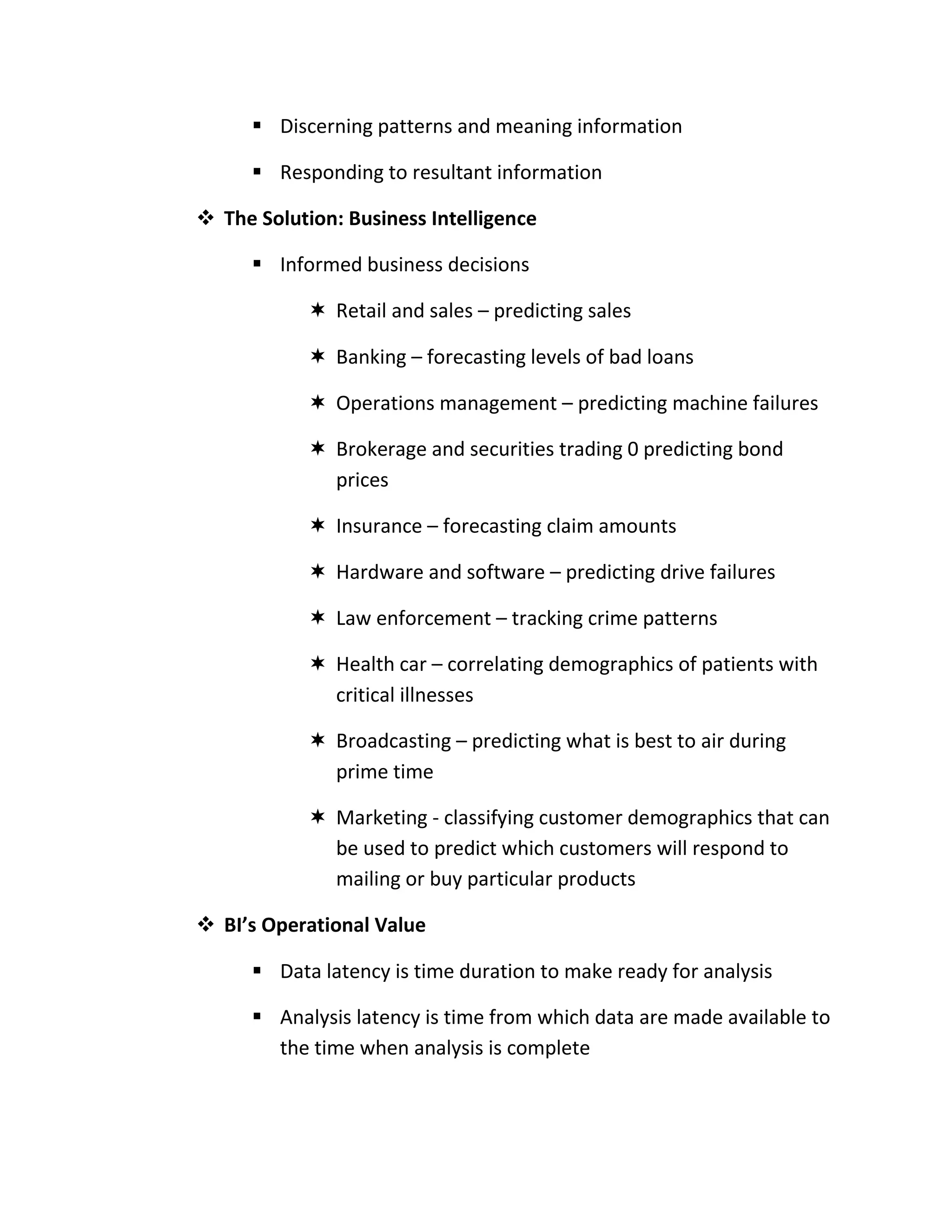  Discerning patterns and meaning information

       Responding to resultant information

 The Solution: Business Intelligence

       Informed business decisions

             Retail and sales – predicting sales

             Banking – forecasting levels of bad loans

             Operations management – predicting machine failures

             Brokerage and securities trading 0 predicting bond
              prices

             Insurance – forecasting claim amounts

             Hardware and software – predicting drive failures

             Law enforcement – tracking crime patterns

             Health car – correlating demographics of patients with
              critical illnesses

             Broadcasting – predicting what is best to air during
              prime time

             Marketing - classifying customer demographics that can
              be used to predict which customers will respond to
              mailing or buy particular products

 BI’s Operational Value

       Data latency is time duration to make ready for analysis

       Analysis latency is time from which data are made available to
        the time when analysis is complete
 
