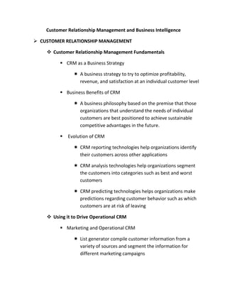 Customer Relationship Management and Business Intelligence

 CUSTOMER RELATIONSHIP MANAGEMENT

     Customer Relationship Management Fundamentals

          CRM as a Business Strategy

                A business strategy to try to optimize profitability,
                 revenue, and satisfaction at an individual customer level

          Business Benefits of CRM

                A business philosophy based on the premise that those
                 organizations that understand the needs of individual
                 customers are best positioned to achieve sustainable
                 competitive advantages in the future.

            Evolution of CRM

                CRM reporting technologies help organizations identify
                 their customers across other applications

                CRM analysis technologies help organizations segment
                 the customers into categories such as best and worst
                 customers

                CRM predicting technologies helps organizations make
                 predictions regarding customer behavior such as which
                 customers are at risk of leaving

     Using it to Drive Operational CRM

          Marketing and Operational CRM

                List generator compile customer information from a
                 variety of sources and segment the information for
                 different marketing campaigns
 