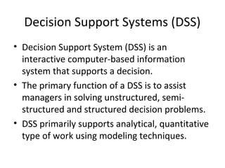 Decision Support Systems (DSS)
• Decision Support System (DSS) is an
  interactive computer-based information
  system that supports a decision.
• The primary function of a DSS is to assist
  managers in solving unstructured, semi-
  structured and structured decision problems.
• DSS primarily supports analytical, quantitative
  type of work using modeling techniques.
 