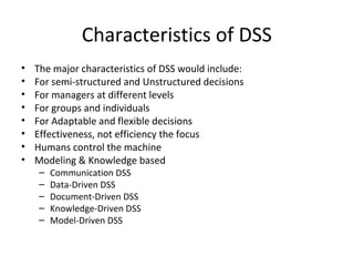 Characteristics of DSS
•   The major characteristics of DSS would include:
•   For semi-structured and Unstructured decisions
•   For managers at different levels
•   For groups and individuals
•   For Adaptable and flexible decisions
•   Effectiveness, not efficiency the focus
•   Humans control the machine
•   Modeling & Knowledge based
    –   Communication DSS
    –   Data-Driven DSS
    –   Document-Driven DSS
    –   Knowledge-Driven DSS
    –   Model-Driven DSS
 