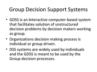 Group Decision Support Systems
• GDSS is an interactive computer-based system
  that facilitates solution of unstructured
  decision problems by decision makers working
  as group.
• Organizations decision making process is
  individual or group driven.
• DSS systems are widely used by individuals
  and the GDSS is meant to be used by the
  Group decision processes.
 