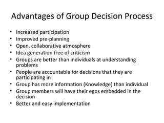 Advantages of Group Decision Process
•   Increased participation
•   Improved pre-planning
•   Open, collaborative atmosphere
•   Idea generation free of criticism
•   Groups are better than individuals at understanding
    problems
•   People are accountable for decisions that they are
    participating in
•   Group has more information (Knowledge) than individual
•   Group members will have their egos embedded in the
    decision
•   Better and easy implementation
 