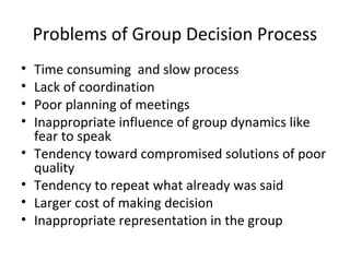 Problems of Group Decision Process
•   Time consuming and slow process
•   Lack of coordination
•   Poor planning of meetings
•   Inappropriate influence of group dynamics like
    fear to speak
•   Tendency toward compromised solutions of poor
    quality
•   Tendency to repeat what already was said
•   Larger cost of making decision
•   Inappropriate representation in the group
 