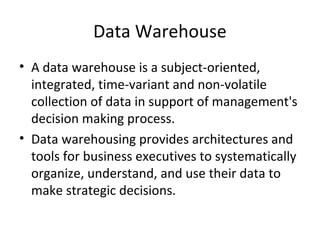 Data Warehouse
• A data warehouse is a subject-oriented,
  integrated, time-variant and non-volatile
  collection of data in support of management's
  decision making process.
• Data warehousing provides architectures and
  tools for business executives to systematically
  organize, understand, and use their data to
  make strategic decisions.
 