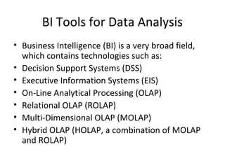 BI Tools for Data Analysis
• Business Intelligence (BI) is a very broad field,
  which contains technologies such as:
• Decision Support Systems (DSS)
• Executive Information Systems (EIS)
• On-Line Analytical Processing (OLAP)
• Relational OLAP (ROLAP)
• Multi-Dimensional OLAP (MOLAP)
• Hybrid OLAP (HOLAP, a combination of MOLAP
  and ROLAP)
 