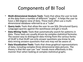 Components of BI Tool
• Multi-dimensional Analysis Tools: Tools that allow the user to look
  at the data from a number of different "angles". It helps the user to
  have a 360 degree view of data. These tools often use a multi-
  dimensional database referred to as a "cube".
• Query tools: Tools that allow the user to use SQL (Structured Query
  Language) queries against the warehouse and get a result.
• Data Mining Tools: Tools that automatically search for patterns in
  data. These tools are usually driven by complex statistical formulas.
  The easiest way to distinguish data mining from the various forms
  of OLAP is that OLAP can only answer questions you know to ask,
  data mining answers questions that one may not be aware of.
• Data Visualization Tools: Tools that show graphical representations
  of data, including complex three-dimensional data pictures. The
  theory is that the user can "see" trends more effectively in this
  manner than when looking at complex statistical graphs.
 