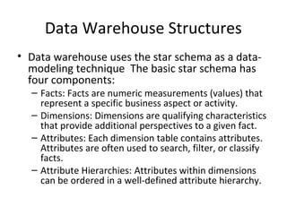 Data Warehouse Structures
• Data warehouse uses the star schema as a data-
  modeling technique The basic star schema has
  four components:
  – Facts: Facts are numeric measurements (values) that
    represent a specific business aspect or activity.
  – Dimensions: Dimensions are qualifying characteristics
    that provide additional perspectives to a given fact.
  – Attributes: Each dimension table contains attributes.
    Attributes are often used to search, filter, or classify
    facts.
  – Attribute Hierarchies: Attributes within dimensions
    can be ordered in a well-defined attribute hierarchy.
 