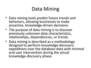 Data Mining
• Data mining tools predict future trends and
  behaviors, allowing businesses to make
  proactive, knowledge-driven decisions.
• The purpose of data mining is to discover
  previously unknown data characteristics,
  relationships, dependencies, or trends.
• Data mining is described as a methodology
  designed to perform knowledge-discovery
  expeditions over the database data with minimal
  end user intervention during the actual
  knowledge-discovery phase.
 
