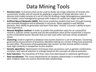 Data Mining Tools
•   Decision trees: A structure that can be used to divide up a large collection of records into
    successively smaller sets of records by applying a sequence of simple decision rules. A
    decision tree model consists of a set of rules for dividing a large heterogeneous population
    into smaller, more homogeneous groups with respect to a particular target variable.
•   Artificial Neural Networks (ANN): Non-linear predictive models that learn through training
    and resemble biological neural networks in structure. When applied in well-defined
    domains, their ability to generalize and learn from data “mimics” a human’s ability to learn
    from experience.
•   Nearest Neighbor method: In order to predict the prediction value for an unclassified
    record is, look for similar records and use the prediction value of the record that is nearest
    to the unclassified record. Records that are near each other will have similar prediction
    values.
•   Clustering: Used to segment a database into clusters based on a set of attributes. Clustering
    governed by measurement of proximity. Members belong to a cluster if they have proximity
    to each other. The process of grouping data into clusters so that records within a cluster
    have high similarity in comparison to one another.
•   Genetic algorithms: Optimization techniques that use process such as genetic combination,
    mutation, and natural selection in a design based on the concepts of natural evolution.
•   Rule induction: The extraction of if-then rules from data based on statistical significance.
•   Data visualization: The visual interpretation of complex relationships in multidimensional
    data. Graphics tools are used to illustrate data relationships.
 
