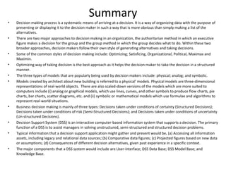 Summary
•   Decision making process is a systematic means of arriving at a decision. It is a way of organizing data with the purpose of
    presenting or displaying it to the decision maker in such a way that is more obvious than simply making a list of the
    alternatives.
•   There are two major approaches to decision making in an organization, the authoritarian method in which an executive
    figure makes a decision for the group and the group method in which the group decides what to do. Within these two
    broader approaches, decision makers follow their own style of generating alternatives and taking decisions.
•   Some of the common styles of decision making include: Optimizing; Satisficing, Organizational, Political, Maximax and
    Maximin.
•   Optimizing way of taking decision is the best approach as it helps the decision maker to take the decision in a structured
    manner.
•   The three types of models that are popularly being used by decision makers include: physical; analog; and symbolic.
•   Models created by architect about new building is referred to a physical’ models. Physical models are three-dimensional
    representations of real-world objects. There are also scaled-down versions of the models which are more suited to
    computers include (i) analog or graphical models, which use lines, curves, and other symbols to produce flow charts, pie
    charts, bar charts, scatter diagrams, etc. and (ii) symbolic or mathematical models which use formulae and algorithms to
    represent real-world situations.
•   Business decision making is mainly of three types: Decisions taken under conditions of certainty (Structured Decisions);
    Decisions taken under conditions of risk (Semi-Structured Decisions); and Decisions taken under conditions of uncertainty
    (Un-structured Decisions).
•   Decision Support System (DSS) is an interactive computer-based information system that supports a decision. The primary
    function of a DSS is to assist managers in solving unstructured, semi-structured and structured decision problems.
•   Typical information that a decision support application might gather and present would be, (a) Accessing all information
    assets, including legacy and relational data sources; (b) Comparative data figures; (c) Projected figures based on new data
    or assumptions; (d) Consequences of different decision alternatives, given past experience in a specific context.
•   The major components that a DSS system would include are User-interface; DSS Data Base; DSS Model Base; and
    Knowledge Base.
 
