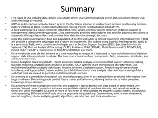 Summary
•   Five types of DSS includes: data-driven DSS; Model-driven DSS; Communications-driven DSS; Document-driven DSS;
    and knowledge-driven DSS.
•   GDSS is an interactive computer-based system that facilitates solution of unstructured decision problems by decision
    makers working as group. Organizations decision making process is individual or group driven.
•   A data warehouse is a subject-oriented, integrated, time-variant and non-volatile collection of data in support of
    management's decision making process. Data warehousing provides architectures and tools for business executives to
    systematically organize, understand, and use their data to make strategic decisions.
•   Once the warehouse has been built and populated, it becomes possible to extract meaningful information from it that
    will provide a competitive advantage and a return on investment. This is done using Business Intelligence (BI) tools. BI
    is a very broad field, which contains technologies such as Decision Support Systems (DSS), Executive Information
    Systems (EIS), On-Line Analytical Processing (OLAP), Relational OLAP (ROLAP), Multi-Dimensional OLAP (MOLAP),
    Hybrid OLAP (HOLAP, a combination of MOLAP and ROLAP), and more.
•   Data warehouse uses the star schema as a data-modeling technique. It is also used to map multidimensional decision
    support data into a relational database. The basic star schema has four components: facts, dimensions, attributes, and
    attribute hierarchies.
•   Online Analytical Processing (OLAP), create an advanced data analysis environment that supports decision making,
    business modeling, and operations research activities. OLAP systems share the following characteristics: Use
    multidimensional data analysis techniques; Provide advanced database support; Provide easy-to-use end user
    interfaces; and Support client/server architecture. Multidimensional data analysis refers to the processing of data
    such that data are viewed as part of a multidimensional structure.
•   Data mining is a powerful technological tool that helps organization in extracting hidden predictive information from
    large databases. Data mining tools predict future trends and behaviors, allowing businesses to make proactive,
    knowledge-driven decisions.
•   Data mining software analyzes relationships and patterns in stored transaction data based on open-ended user
    queries. Several types of analytical software are available: statistical, machine learning, and neural networks etc.
    Generally, while mining the data one or more of four types of relationships are sought: classes; clusters; association;
    and sequencing. Different kind of tools that are popularly being used are: Decision tree; artificial neural network;
    nearest neighbor; cluster analysis; genetic algorithm; rule induction; and data visualization.
 