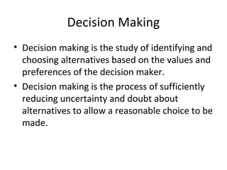 Decision Making
• Decision making is the study of identifying and
  choosing alternatives based on the values and
  preferences of the decision maker.
• Decision making is the process of sufficiently
  reducing uncertainty and doubt about
  alternatives to allow a reasonable choice to be
  made.
 