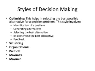 Styles of Decision Making
• Optimizing: This helps in selecting the best possible
  alternative for a decision problem. This style involves:
    –   Identification of a problem
    –   Generating alternatives
    –   Selecting the best alternative
    –   Implementing the best alternative
    –   Feedback
•   Satisficing
•   Organizational
•   Political
•   Maximax
•   Maximin
 
