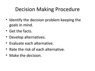 Decision Making Procedure
• Identify the decision problem keeping the
  goals in mind.
• Get the facts.
• Develop alternatives.
• Evaluate each alternative.
• Rate the risk of each alternative.
• Make the decision.
 