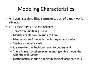 Modeling Characteristics
• A model is a simplified representation of a real-world
  situation.
• The advantages of a model are:
   – The cost of modeling is less
   – Models enable compression of time
   – Manipulation of model is much simpler and easier
   – Testing a model is easier
   – It is easy for the decision-maker to understand
   – There is less risk when experimenting with a model than
     with the real system.
   – Mathematical models enables testing of large data sets
 