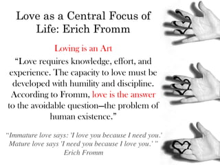 Love as a Central Focus of
      Life: Erich Fromm
             Loving is an Art
   “Love requires knowledge, effort, and
 experience. The capacity to love must be
  developed with humility and discipline.
 According to Fromm, love is the answer
to the avoidable question—the problem of
            human existence.”
“Immature love says: 'I love you because I need you.' 	

 Mature love says 'I need you because I love you.’ ”	

                    Erich Fromm	

 