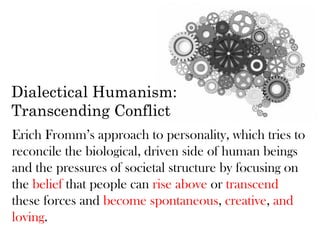 Dialectical Humanism:
Transcending Conflict
Erich Fromm’s approach to personality, which tries to
reconcile the biological, driven side of human beings
and the pressures of societal structure by focusing on
the belief that people can rise above or transcend
these forces and become spontaneous, creative, and
loving.
 