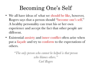 Becoming One’s Self
•  We all have ideas of what we should be like, however,
   Rogers says that a person should “become one’s self.”
   A healthy personality can trust his or her own
   experience and accept the fact that other people are
   different.
•  Existential anxiety and inner conﬂict often arise when
   put a façade and try to conform to the expectations of
   others.

      “The only person who cannot be helped is that person 
                     who blames others.”
                         Carl Rogers 
 