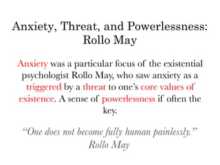 Anxiety, Threat, and Powerlessness:
            Rollo May
Anxiety was a particular focus of the existential
 psychologist Rollo May, who saw anxiety as a
  triggered by a threat to one’s core values of
existence. A sense of powerlessness if often the
                      key.

   “One does not become fully human painlessly.”
                    Rollo May
                         	
  
 