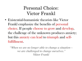 Personal Choice:
               Victor Frankl
•  Existential-humanistic theorists like Victor
   Frankl emphasize the benefits of personal
   choice. If people choose to grow and develop,
   the challenge of the unknown produces anxiety;
   but this anxiety can lead to triumph and self-
   fulfillment.
   “When we are no longer able to change a situation –	

        we are challenged to change ourselves.” 
                     Viktor Frankl	

 