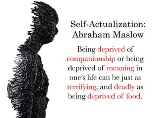 Self-Actualization:
 Abraham Maslow
   Being deprived of
companionship or being
deprived of meaning in
 one’s life can be just as
terrifying, and deadly as
being deprived of food.
 