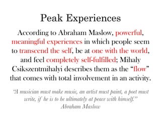 Peak Experiences
   According to Abraham Maslow, powerful,
 meaningful experiences in which people seem
 to transcend the self, be at one with the world,
     and feel completely self-fulfilled; Mihaly
 Csikszentmihalyi describes them as the “flow”
that comes with total involvement in an activity.
“A musician must make music, an artist must paint, a poet must
    write, if he is to be ultimately at peace with himself.”
                       Abraham Maslow
 