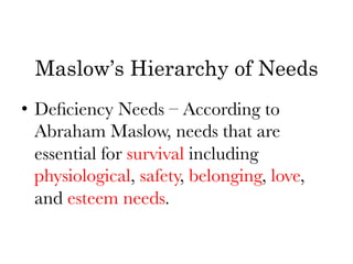 Maslow’s Hierarchy of Needs
•  Deﬁciency Needs – According to
   Abraham Maslow, needs that are
   essential for survival including
   physiological, safety, belonging, love,
   and esteem needs. 
 