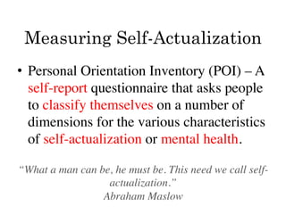 Measuring Self-Actualization
•  Personal Orientation Inventory (POI) – A
   self-report questionnaire that asks people
   to classify themselves on a number of
   dimensions for the various characteristics
   of self-actualization or mental health. 	


“What a man can be, he must be. This need we call self-
                  actualization.”	

                 Abraham Maslow 	

 