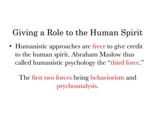 Giving a Role to the Human Spirit
•  Humanistic approaches are freer to give credit
   to the human spirit. Abraham Maslow thus
   called humanistic psychology the “third force.” 


     The ﬁrst two forces being behaviorism and
                  psychoanalysis.
 