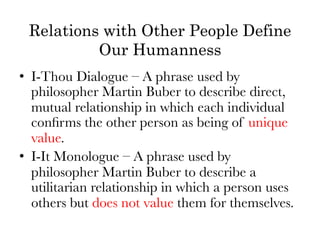 Relations with Other People Define
          Our Humanness
•  I-Thou Dialogue – A phrase used by
   philosopher Martin Buber to describe direct,
   mutual relationship in which each individual
   conﬁrms the other person as being of unique
   value.
•  I-It Monologue – A phrase used by
   philosopher Martin Buber to describe a
   utilitarian relationship in which a person uses
   others but does not value them for themselves.
 