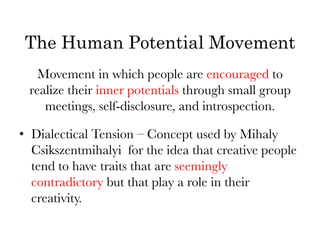 The Human Potential Movement
   Movement in which people are encouraged to
 realize their inner potentials through small group
    meetings, self-disclosure, and introspection.
                          

•  Dialectical Tension – Concept used by Mihaly
   Csikszentmihalyi for the idea that creative people
   tend to have traits that are seemingly
   contradictory but that play a role in their
   creativity.
 