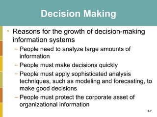 Decision Making
• Reasons for the growth of decision-making
  information systems
  – People need to analyze large amounts of
    information
  – People must make decisions quickly
  – People must apply sophisticated analysis
    techniques, such as modeling and forecasting, to
    make good decisions
  – People must protect the corporate asset of
    organizational information
                                                  9-7
 