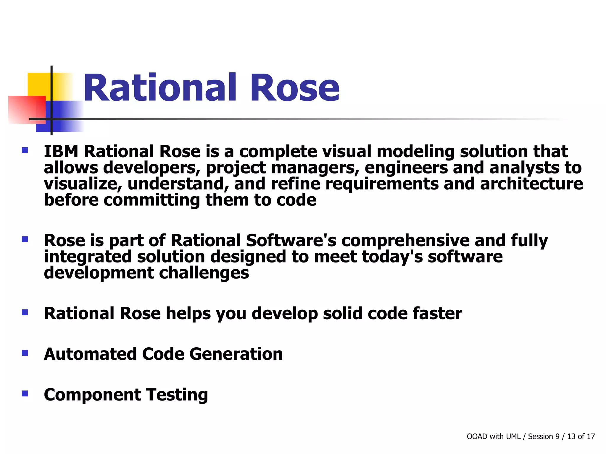 Rational Rose   IBM Rational Rose is a complete visual modeling solution that allows developers, project managers, engineers and analysts to visualize, understand, and refine requirements and architecture before committing them to code Rose is part of Rational Software's comprehensive and fully integrated solution designed to meet today's software development challenges  Rational Rose helps you develop solid code faster  Automated Code Generation Component Testing 