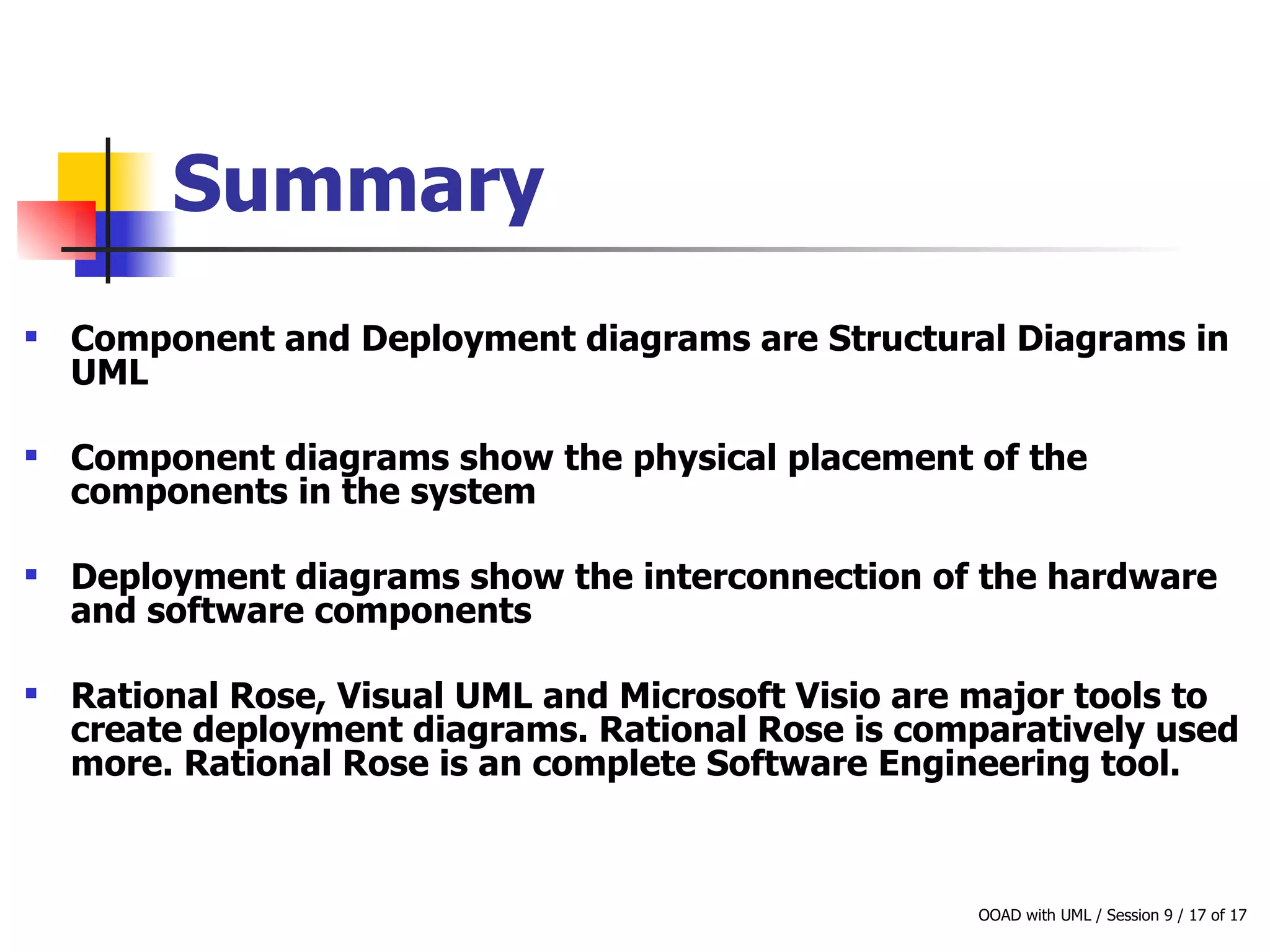 Summary Component and Deployment diagrams are Structural Diagrams in UML Component diagrams show the physical placement of the components in the system Deployment diagrams show the interconnection of the hardware and software components Rational Rose, Visual UML and Microsoft Visio are major tools to create deployment diagrams. Rational Rose is comparatively used more. Rational Rose is an complete Software Engineering tool. 