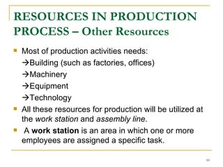 RESOURCES IN PRODUCTION PROCESS – Other Resources Most of production activities needs:  Building (such as factories, offices)  Machinery  Equipment  Technology All these resources for production will be utilized at the  work station  and  assembly line . A  work station  is an area in which one or more employees are assigned a specific task.  
