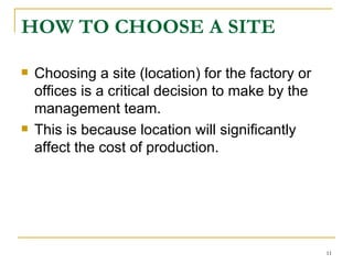 HOW TO CHOOSE A SITE   Choosing a site (location) for the factory or offices is a critical decision to make by the management team.  This is because location will significantly affect the cost of production. 