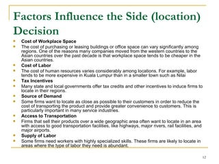 Factors Influence the Side (location) Decision Cost of Workplace Space The cost of purchasing or leasing buildings or office space can vary significantly among regions. One of the reasons many companies moved from the western countries to the Asian countries over the past decade is that workplace space tends to be cheaper in the Asian countries.  Cost of Labor The cost of human resources varies considerably among locations. For example, labor tends to be more expensive in Kuala Lumpur than in a smaller town such as Nilai  Tax Incentives Many state and local governments offer tax credits and other incentives to induce firms to locate in their regions. Source of Demand Some firms want to locate as close as possible to their customers in order to reduce the cost of transporting the product and provide greater convenience to customers. This is particularly important in many service industries.  Access to Transportation Firms that sell their products over a wide geographic area often want to locate in an area with access to good transportation facilities, like highways, major rivers, rail facilities, and major airports. Supply of Labor Some firms need workers with highly specialized skills. These firms are likely to locate in areas where the type of labor they need is abundant. 